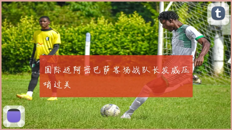 国际迈阿密巴萨客场战队长发威压哨过关
