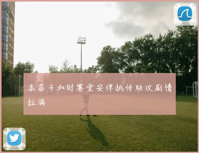 本菲卡加时赛堂安律挑传助攻剧情拉满