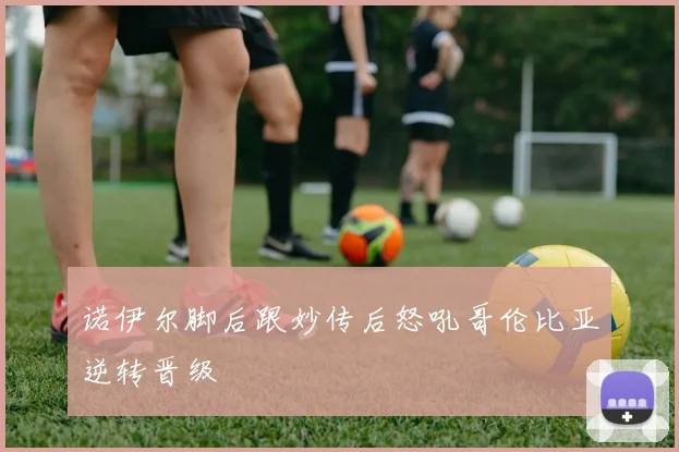诺伊尔脚后跟妙传后怒吼哥伦比亚逆转晋级