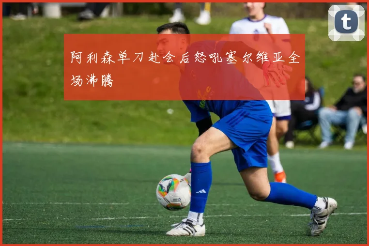 阿利森单刀赴会后怒吼塞尔维亚全场沸腾