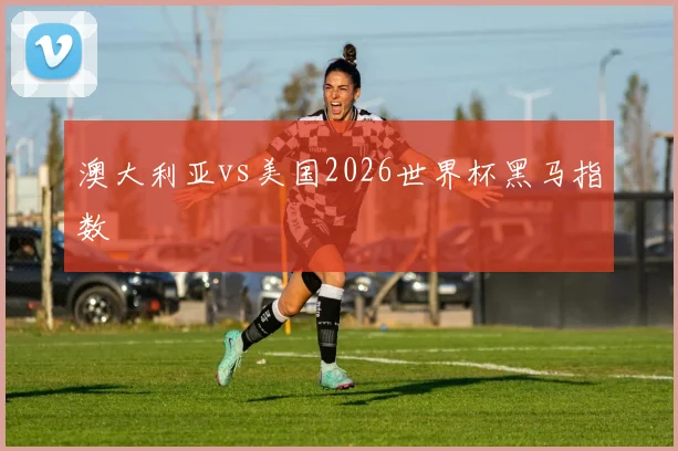 澳大利亚vs美国2026世界杯黑马指数