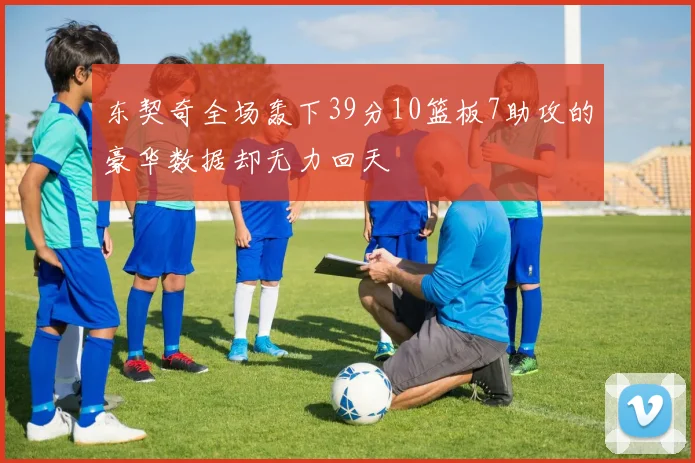 东契奇全场轰下39分10篮板7助攻的豪华数据却无力回天