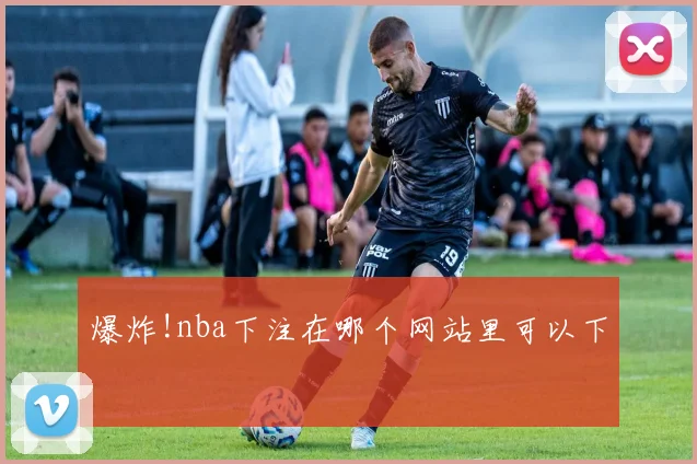 爆炸!nba下注在哪个网站里可以下