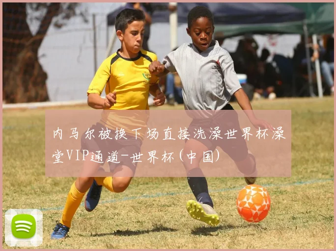 内马尔被换下场直接洗澡世界杯澡堂VIP通道-世界杯(中国)