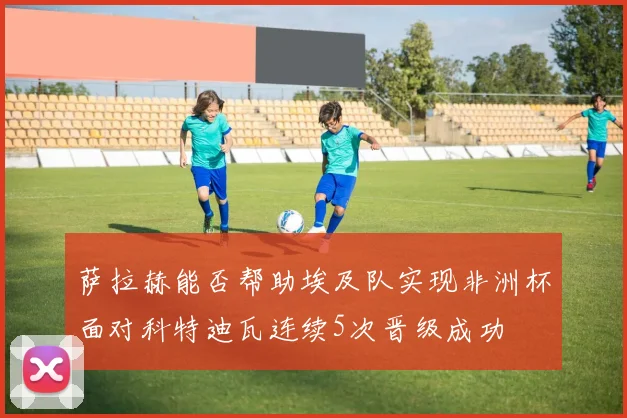 萨拉赫能否帮助埃及队实现非洲杯面对科特迪瓦连续5次晋级成功