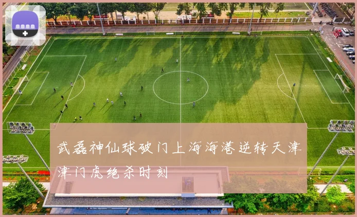 武磊神仙球破门上海海港逆转天津津门虎绝杀时刻