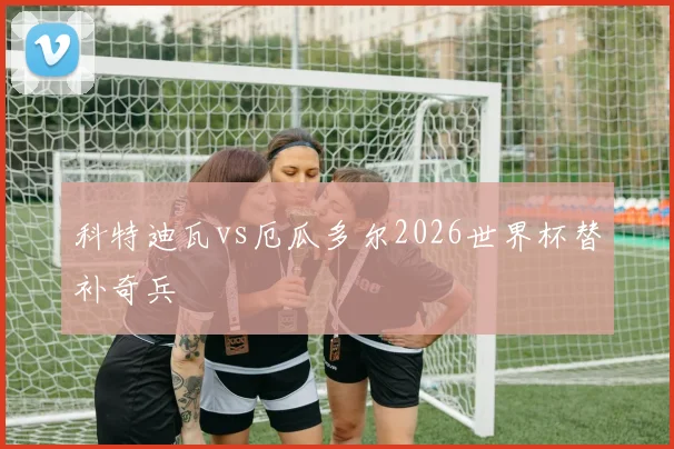 科特迪瓦vs厄瓜多尔2026世界杯替补奇兵 · 用户常问