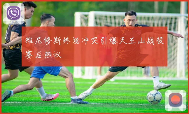 维尼修斯终场冲突引爆天王山战役赛后热议