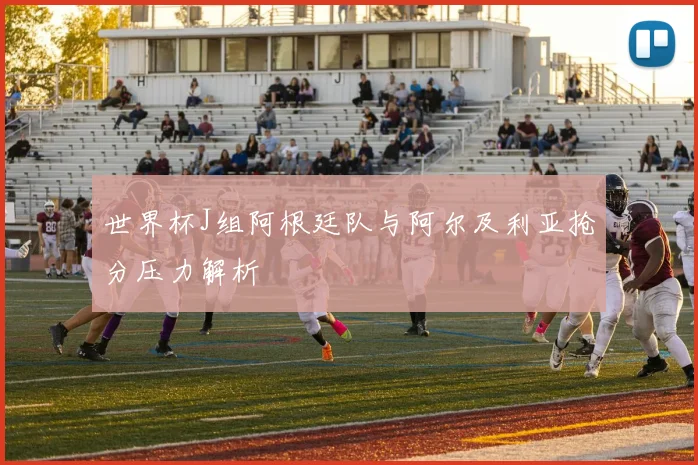 世界杯J组阿根廷队与阿尔及利亚抢分压力解析