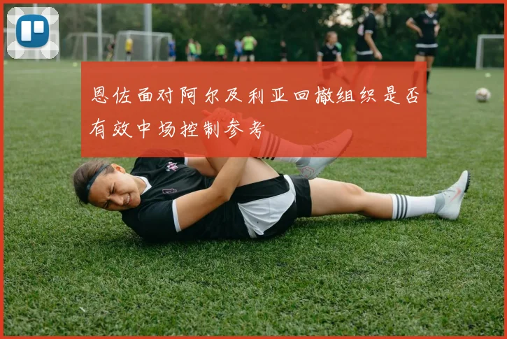 恩佐面对阿尔及利亚回撤组织是否有效中场控制参考