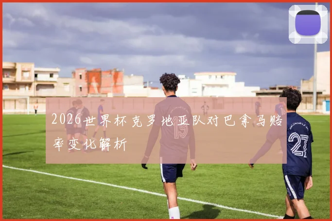 2026世界杯克罗地亚队对巴拿马赔率变化解析