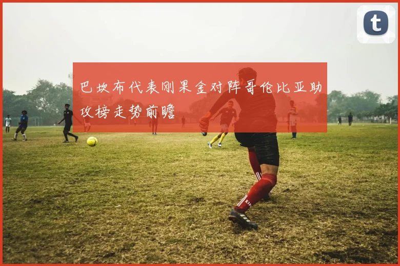 巴坎布代表刚果金对阵哥伦比亚助攻榜走势前瞻
