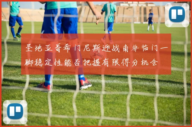 圣地亚哥希门尼斯迎战南非临门一脚稳定性能否把握有限得分机会