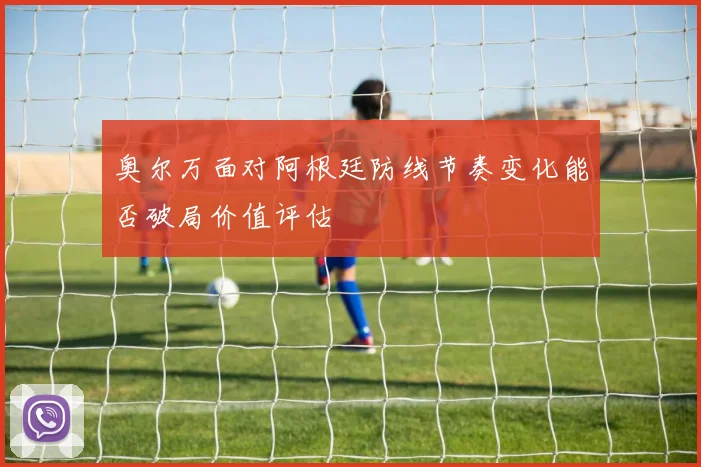 奥尔万面对阿根廷防线节奏变化能否破局价值评估