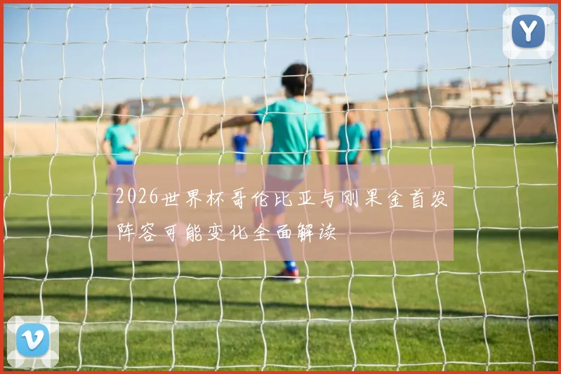 2026世界杯哥伦比亚与刚果金首发阵容可能变化全面解读