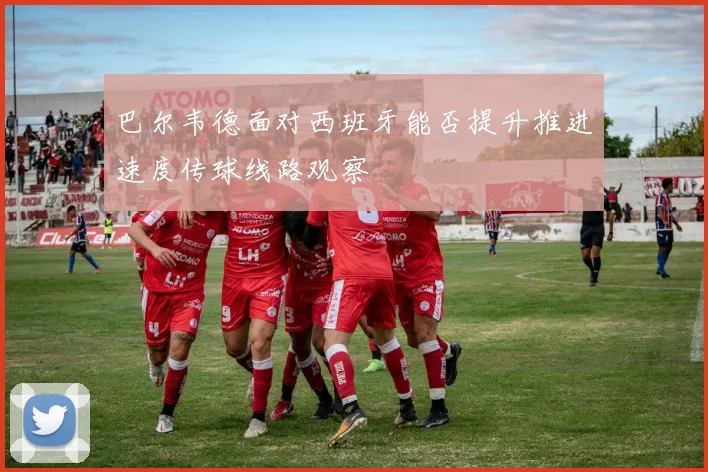 巴尔韦德面对西班牙能否提升推进速度传球线路观察