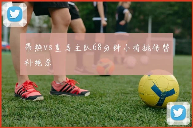 昂热vs皇马主队68分钟小将挑传替补绝杀