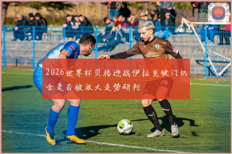 2026世界杯贝格迎战伊拉克破门机会是否被放大走势研判