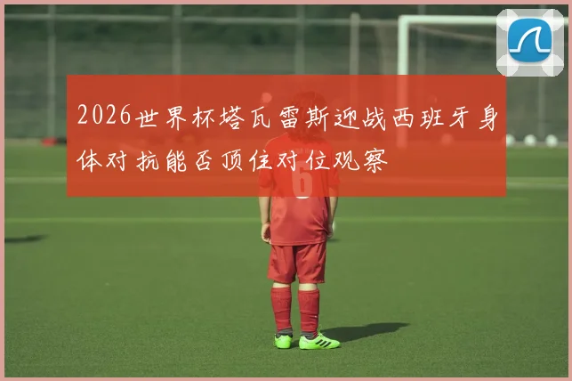 2026世界杯塔瓦雷斯迎战西班牙身体对抗能否顶住对位观察