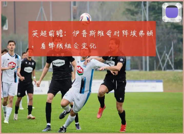 英超前瞻:伊普斯维奇对阵埃弗顿,看锋线组合变化