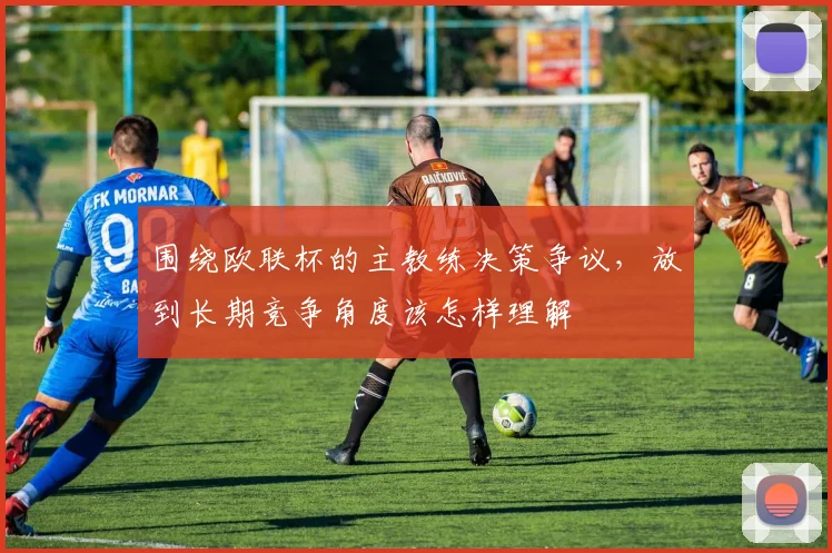 围绕欧联杯的主教练决策争议,放到长期竞争角度该怎样理解