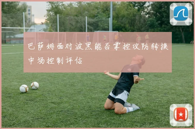 巴萨姆面对波黑能否掌控攻防转换中场控制评估