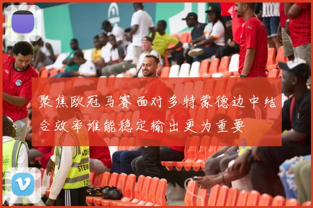 聚焦欧冠马赛面对多特蒙德边中结合效率谁能稳定输出更为重要
