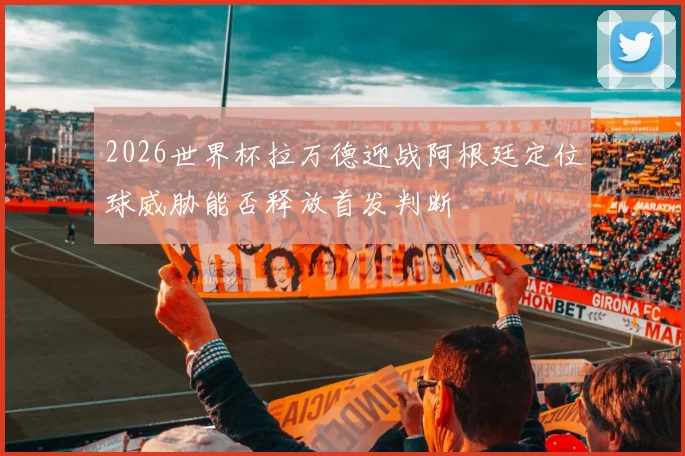 2026世界杯拉万德迎战阿根廷定位球威胁能否释放首发判断