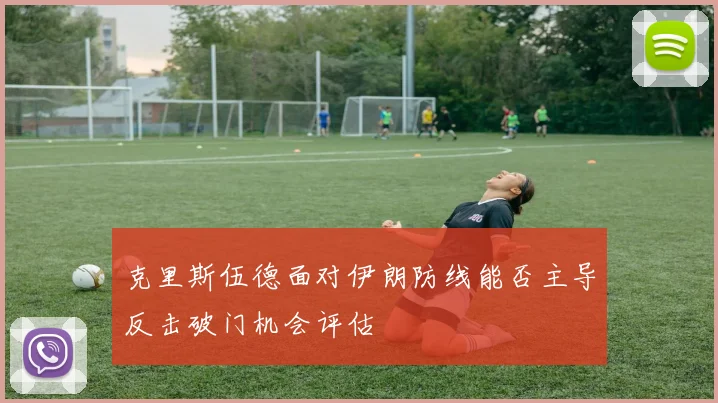 克里斯伍德面对伊朗防线能否主导反击破门机会评估